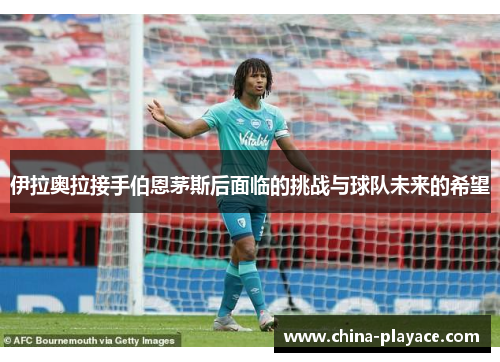伊拉奥拉接手伯恩茅斯后面临的挑战与球队未来的希望