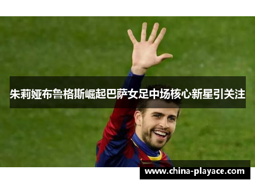 朱莉娅布鲁格斯崛起巴萨女足中场核心新星引关注