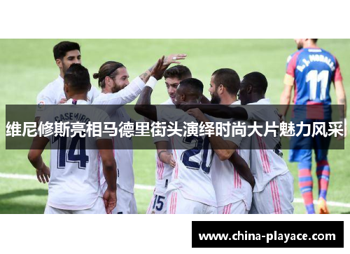 维尼修斯亮相马德里街头演绎时尚大片魅力风采