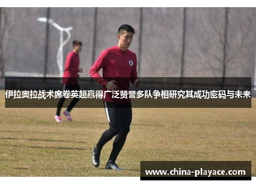 伊拉奥拉战术席卷英超赢得广泛赞誉多队争相研究其成功密码与未来